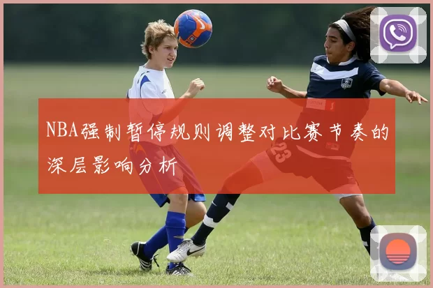 NBA强制暂停规则调整对比赛节奏的深层影响分析