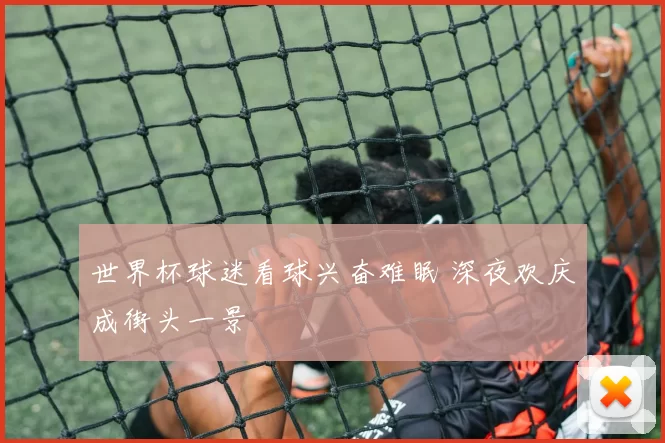世界杯球迷看球兴奋难眠 深夜欢庆成街头一景