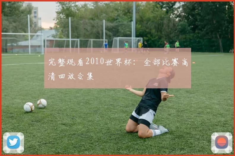 完整观看2010世界杯：全部比赛高清回放合集