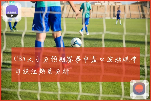 CBA大小分预测赛事中盘口波动规律与投注热度分析