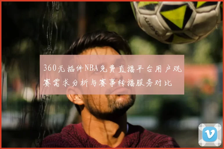 360无插件NBA免费直播平台用户观赛需求分析与赛事转播服务对比