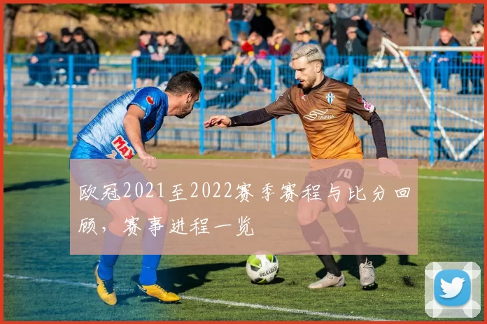 欧冠2021至2022赛季赛程与比分回顾，赛事进程一览