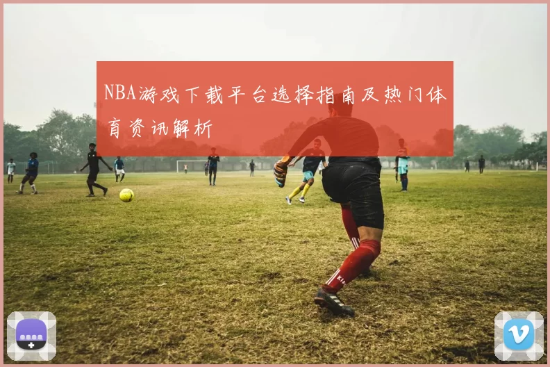 NBA游戏下载平台选择指南及热门体育资讯解析