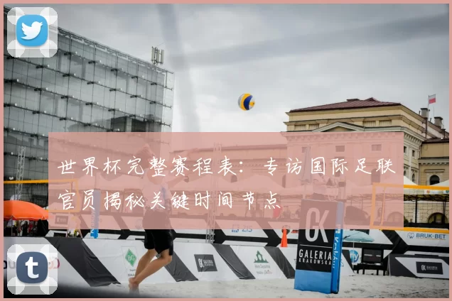 世界杯完整赛程表:专访国际足联官员揭秘关键时间节点